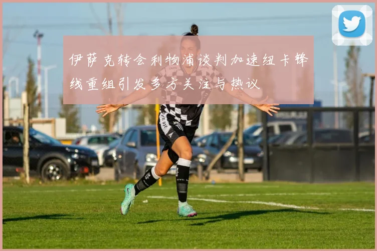 伊萨克转会利物浦谈判加速纽卡锋线重组引发多方关注与热议