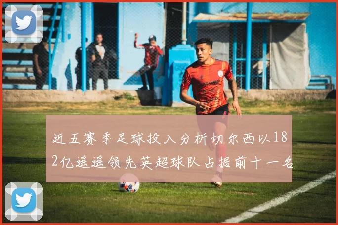 近五赛季足球投入分析切尔西以182亿遥遥领先英超球队占据前十一名