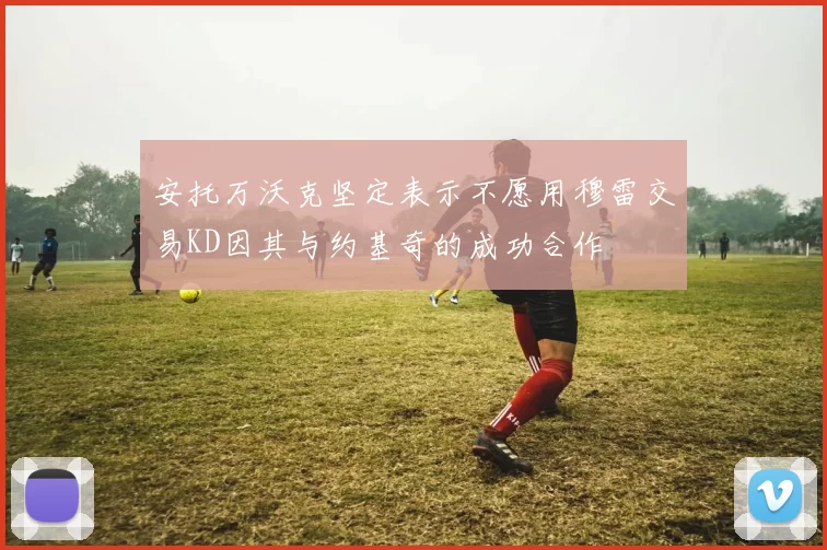 安托万沃克坚定表示不愿用穆雷交易KD因其与约基奇的成功合作