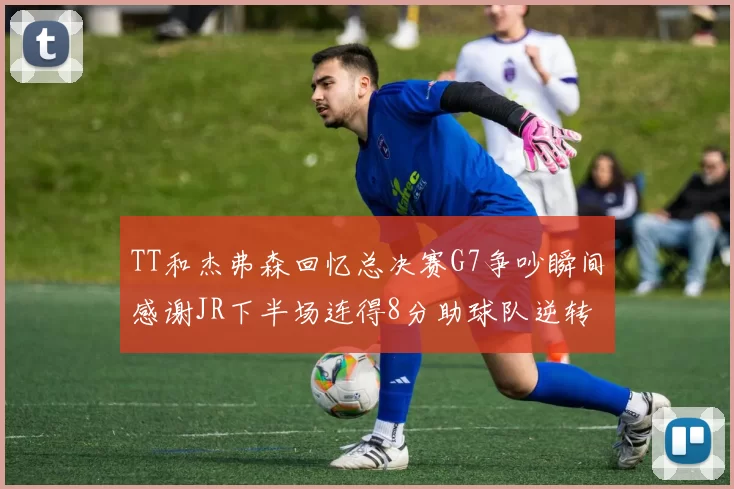 TT和杰弗森回忆总决赛G7争吵瞬间感谢JR下半场连得8分助球队逆转