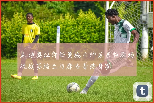 瓜迪奥拉卸任曼城主帅后亲临现场观战苏格兰与摩洛哥热身赛