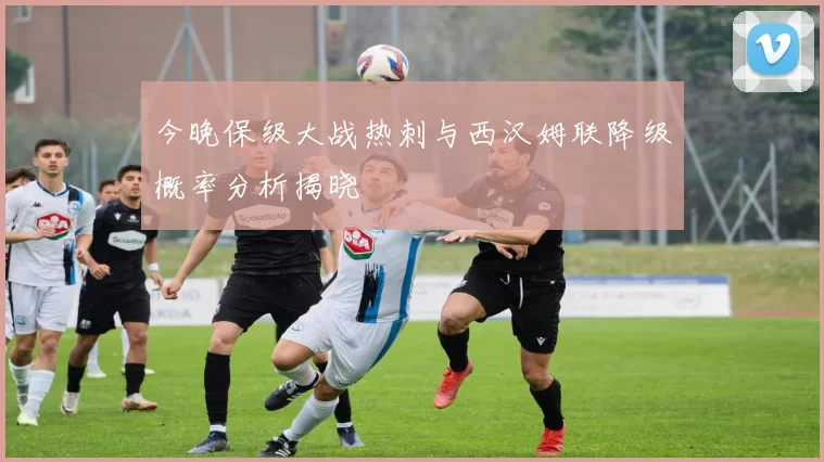 今晚保级大战热刺与西汉姆联降级概率分析揭晓
