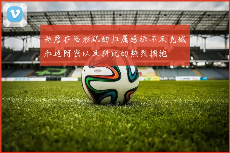老詹在洛杉矶的归属感远不及克城和迈阿密以及科比的热烈拥抱