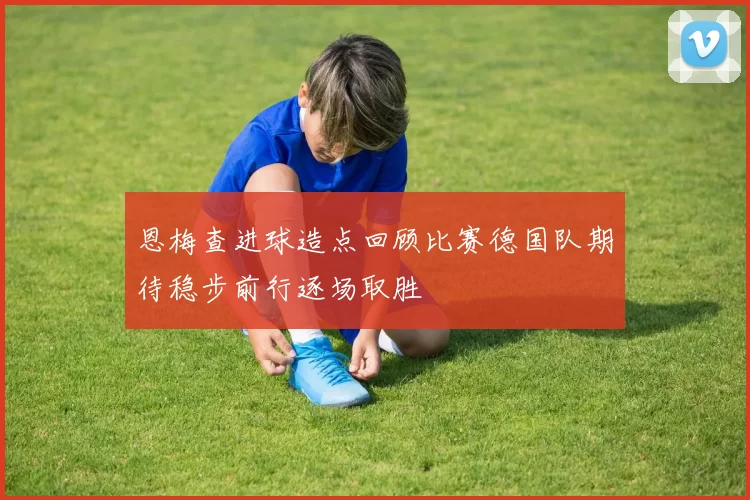 恩梅查进球造点回顾比赛德国队期待稳步前行逐场取胜