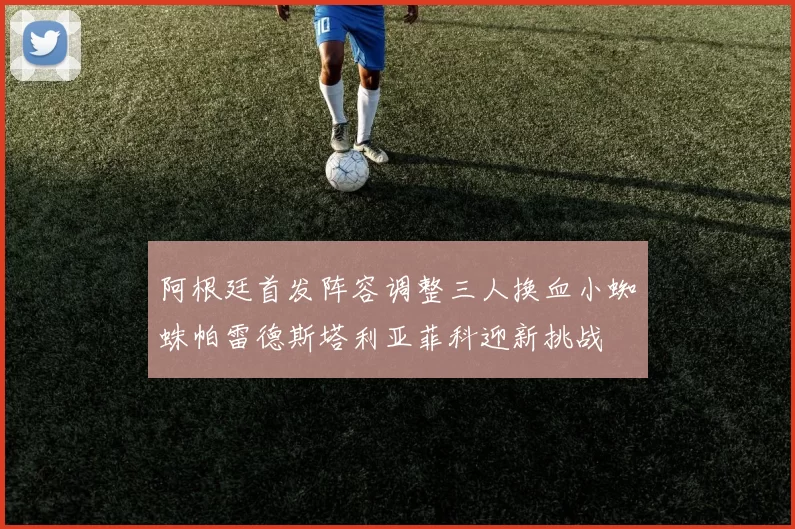 阿根廷首发阵容调整三人换血小蜘蛛帕雷德斯塔利亚菲科迎新挑战