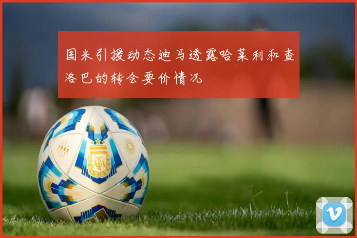 国米引援动态迪马透露哈莱利和查洛巴的转会要价情况