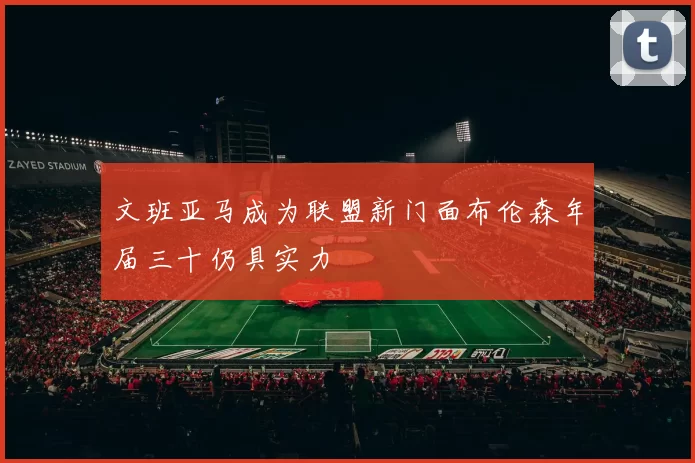 文班亚马成为联盟新门面布伦森年届三十仍具实力