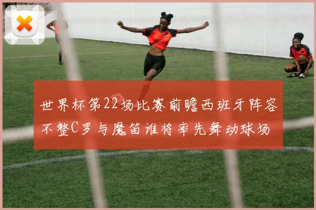 世界杯第22场比赛前瞻西班牙阵容不整C罗与魔笛谁将率先舞动球场