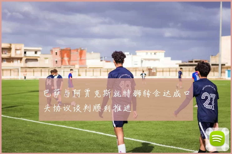 巴萨与阿贾克斯就特狮转会达成口头协议谈判顺利推进