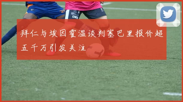 拜仁与埃因霍温谈判塞巴里报价超五千万引发关注