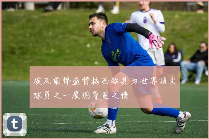 埃及前锋盛赞梅西称其为世界顶尖球员之一展现尊重之情