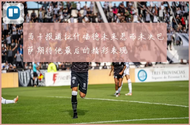 马卡报道拉什福德未来悬而未决巴萨期待他最后的精彩表现