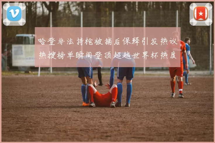 哈登非法持枪被捕后保释引发热议热搜榜单瞬间登顶超越世界杯热度
