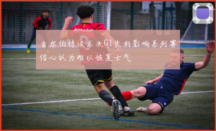吉尔伯特谈东决G1失利影响系列赛信心认为难以恢复士气
