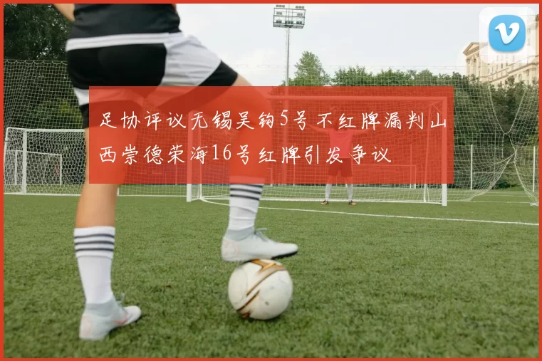 足协评议无锡吴钩5号不红牌漏判山西崇德荣海16号红牌引发争议