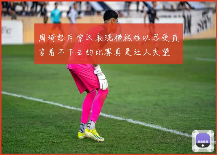 周琦怒斥索汉表现糟糕难以忍受直言看不下去的比赛真是让人失望