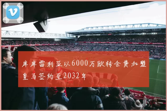 库库雷利亚以6000万欧转会费加盟皇马签约至2032年