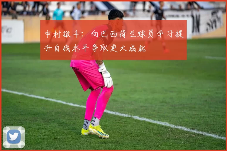 中村敬斗：向巴西荷兰球员学习提升自我水平争取更大成就