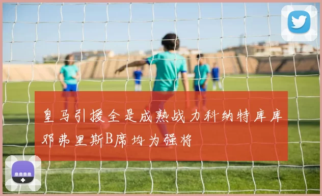皇马引援全是成熟战力科纳特库库邓弗里斯B席均为强将