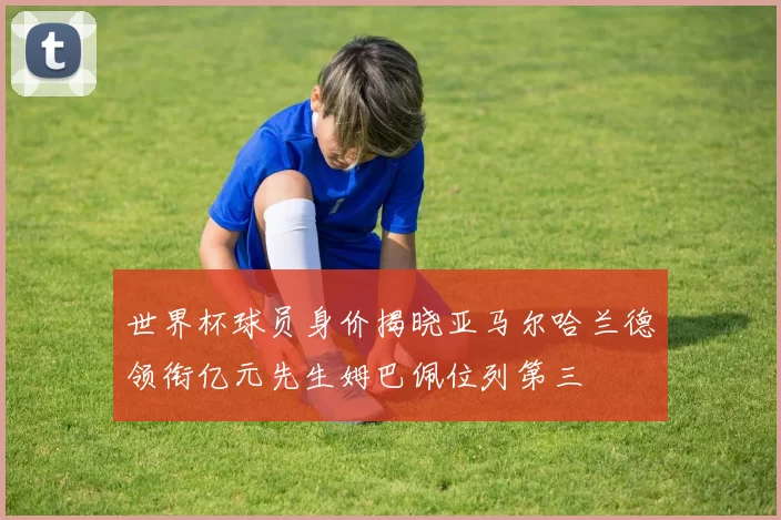 世界杯球员身价揭晓亚马尔哈兰德领衔亿元先生姆巴佩位列第三